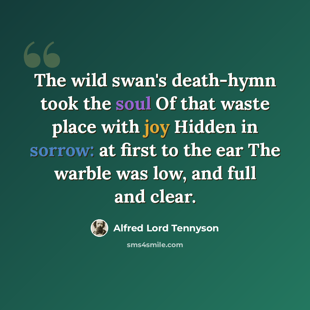 “The wild swan's death-hymn took the soul Of that waste place with joy Hidden in sorrow: at first to the ear The warble was low, and full and clear.” quote by Alfred Lord Tennyson
