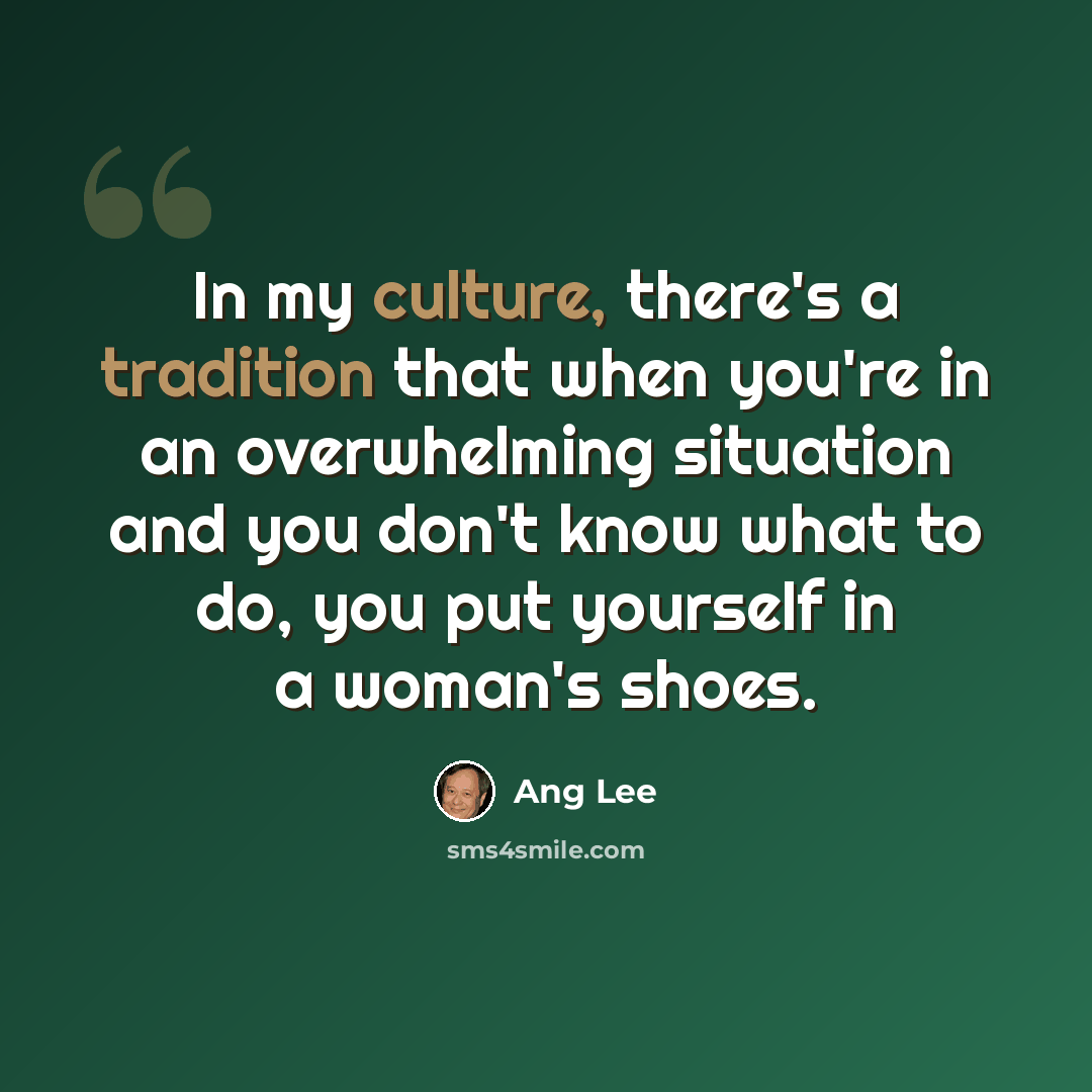 “In my culture, there's a tradition that when you're in an overwhelming situation and you don't know what to do, you put yourself in a woman's shoes.” quote by Ang Lee