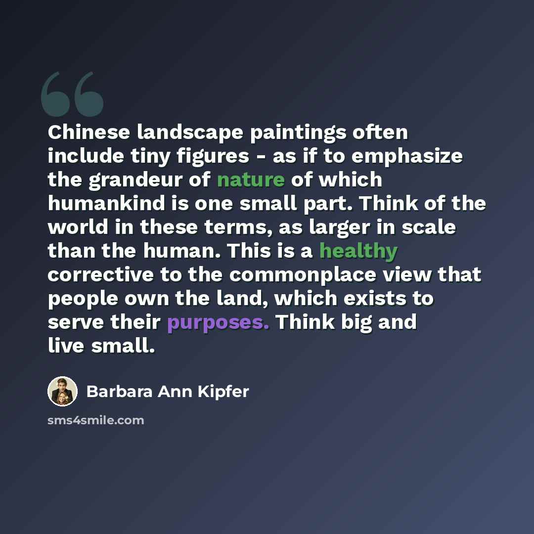 “Chinese landscape paintings often include tiny figures - as if to emphasize the grandeur of nature of which humankind is one small part. Think of the world in these terms, as larger in scale than the human. This is a healthy corrective to the commonplace view that people own the land, which exists…” quote by Barbara Ann Kipfer