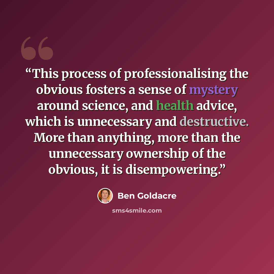 “This process of professionalising the obvious fosters a sense of mystery around science, and health advice, which is unnecessary and destructive. More than anything, more than the unnecessary ownership of the obvious, it is disempowering.” quote by Ben Goldacre