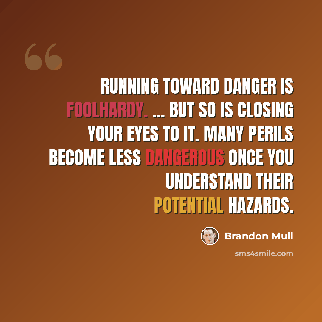 “Running toward danger is foolhardy. ... But so is closing your eyes to it. Many perils become less dangerous once you understand their potential hazards.” quote by Brandon Mull