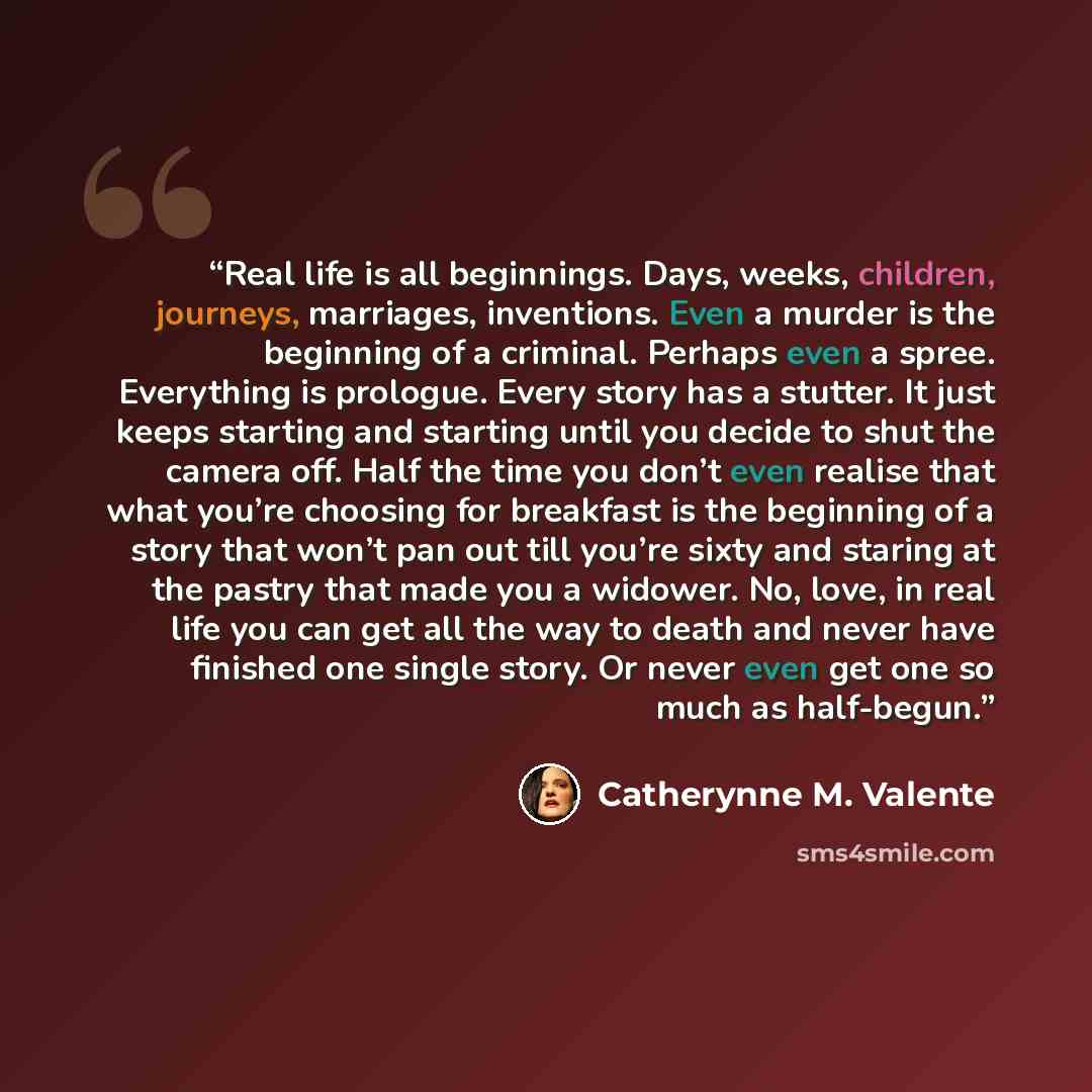 “Real life is all beginnings. Days, weeks, children, journeys, marriages, inventions. Even a murder is the beginning of a criminal. Perhaps even a spree. Everything is prologue. Every story has a stutter. It just keeps starting and starting until you decide to shut the camera off. Half the time you…” quote by Catherynne M. Valente