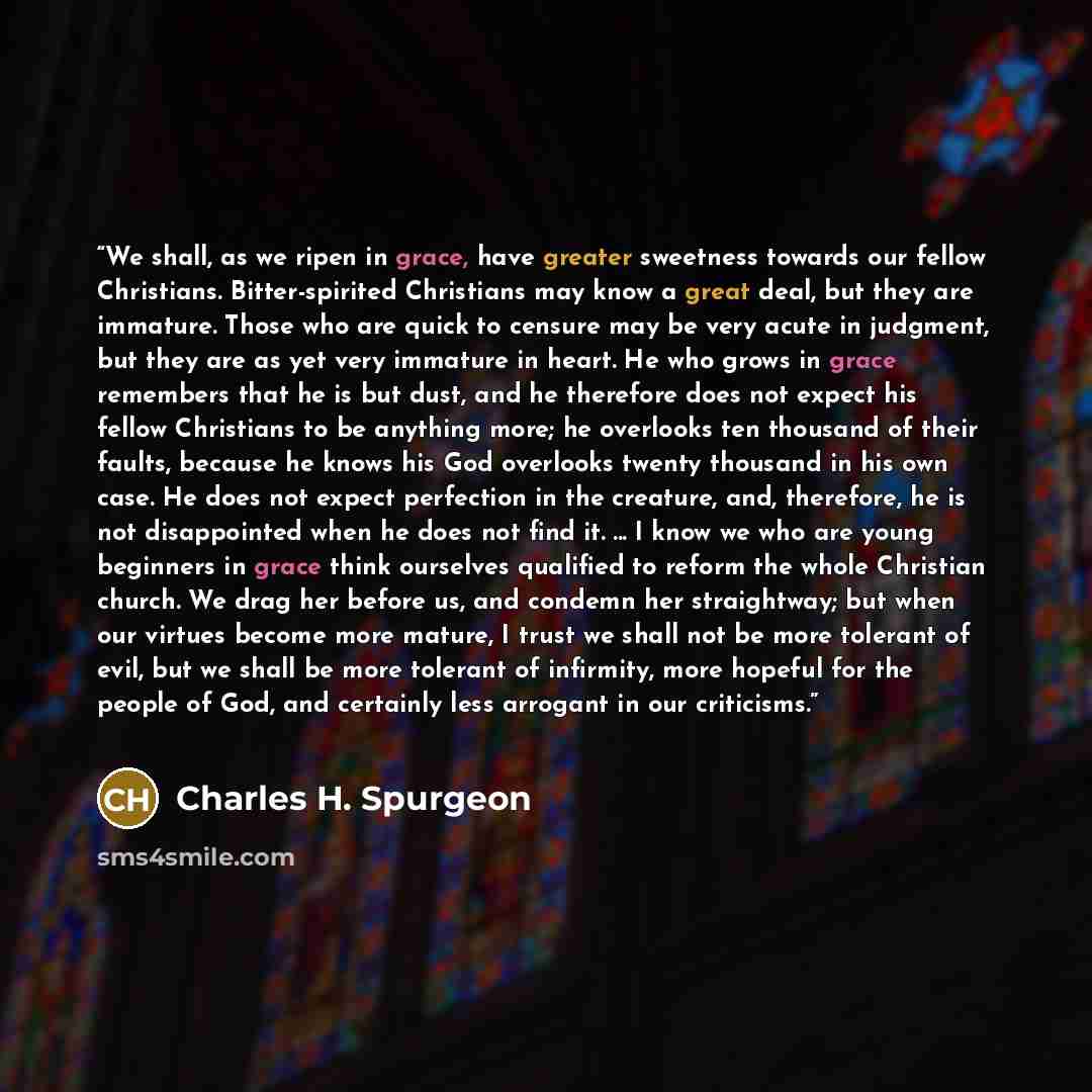 “We shall, as we ripen in grace, have greater sweetness towards our fellow Christians. Bitter-spirited Christians may know a great deal, but they are immature. Those who are quick to censure may be very acute in judgment, but they are as yet very immature in heart. He who grows in grace remembers…” quote by Charles H. Spurgeon