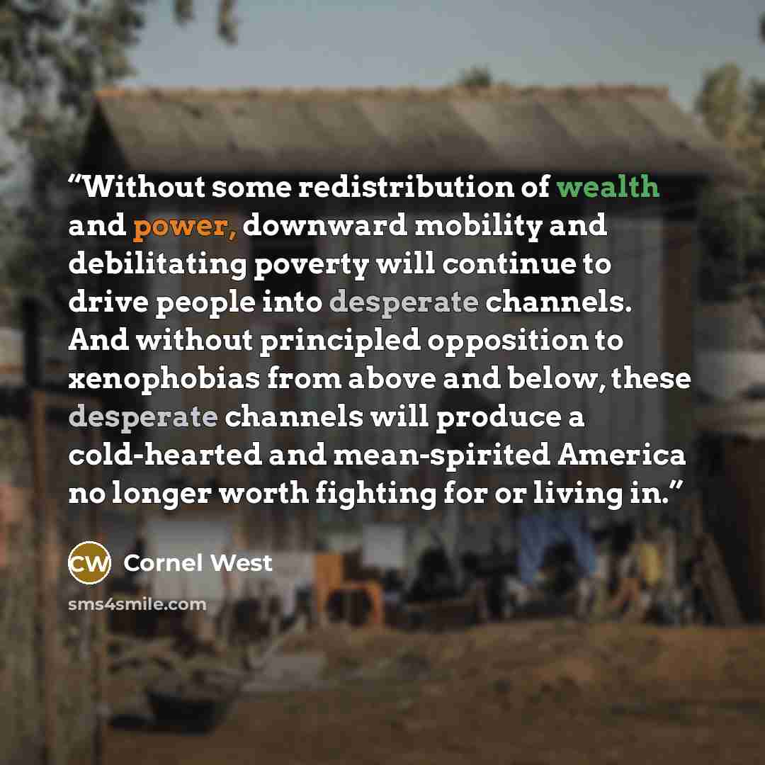 “Without some redistribution of wealth and power, downward mobility and debilitating poverty will continue to drive people into desperate channels. And without principled opposition to xenophobias from above and below, these desperate channels will produce a cold-hearted and mean-spirited America…” quote by Cornel West