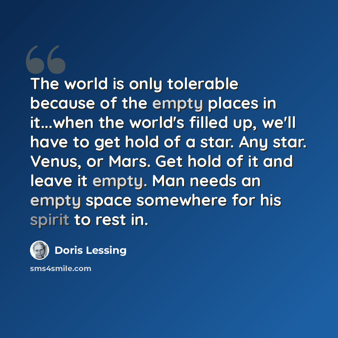 “The world is only tolerable because of the empty places in it...when the world's filled up, we'll have to get hold of a star. Any star. Venus, or Mars. Get hold of it and leave it empty. Man needs an empty space somewhere for his spirit to rest in.” quote by Doris Lessing