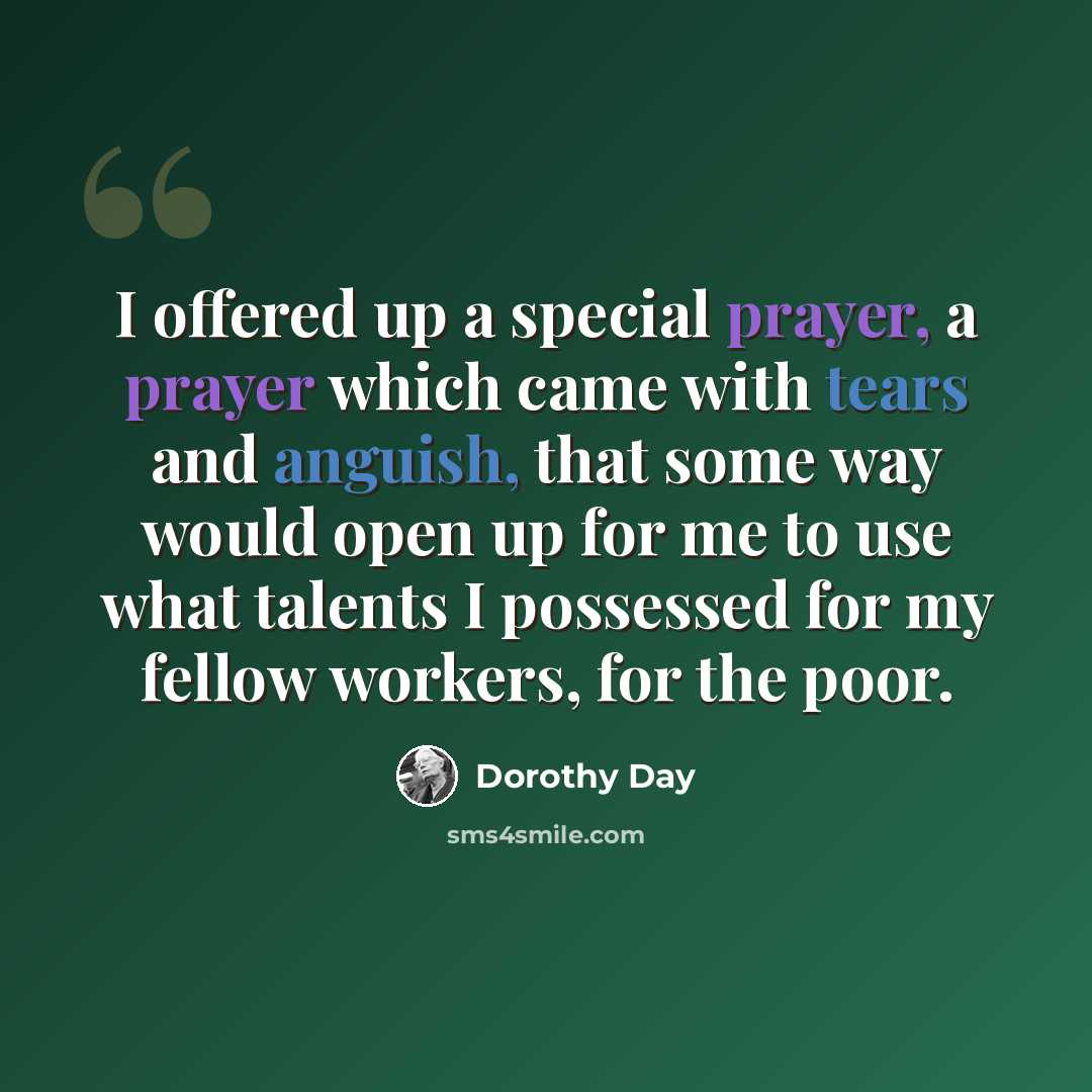 “I offered up a special prayer, a prayer which came with tears and anguish, that some way would open up for me to use what talents I possessed for my fellow workers, for the poor.” quote by Dorothy Day