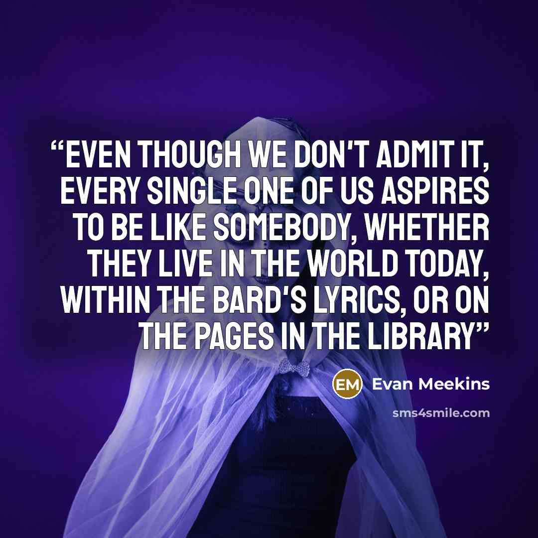 “Even though we don't admit it, every single one of us aspires to be like somebody, whether they live in the world today, within the bard's lyrics, or on the pages in the Library” quote by Evan Meekins