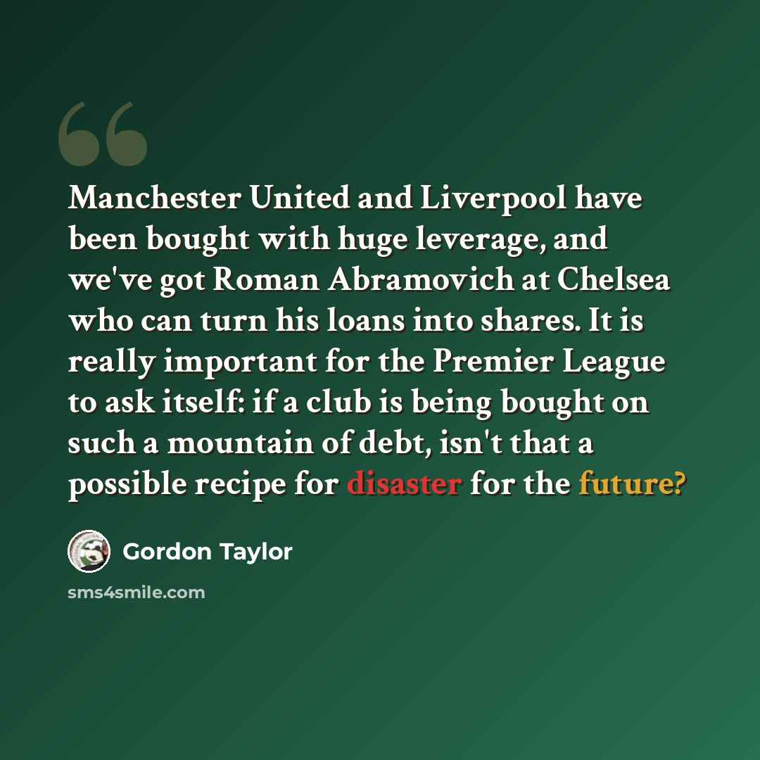 “Manchester United and Liverpool have been bought with huge leverage, and we've got Roman Abramovich at Chelsea who can turn his loans into shares. It is really important for the Premier League to ask itself: if a club is being bought on such a mountain of debt, isn't that a possible recipe for…” quote by Gordon Taylor