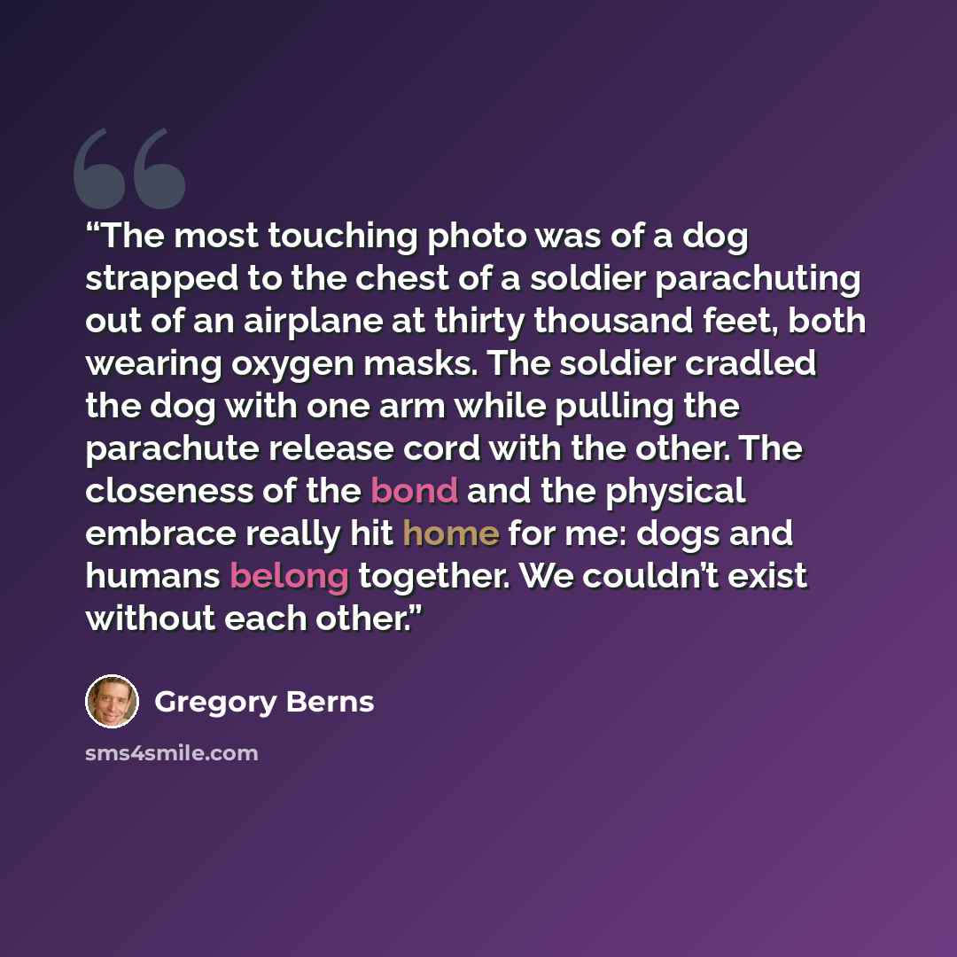 “The most touching photo was of a dog strapped to the chest of a soldier parachuting out of an airplane at thirty thousand feet, both wearing oxygen masks. The soldier cradled the dog with one arm while pulling the parachute release cord with the other. The closeness of the bond and the physical…” quote by Gregory Berns