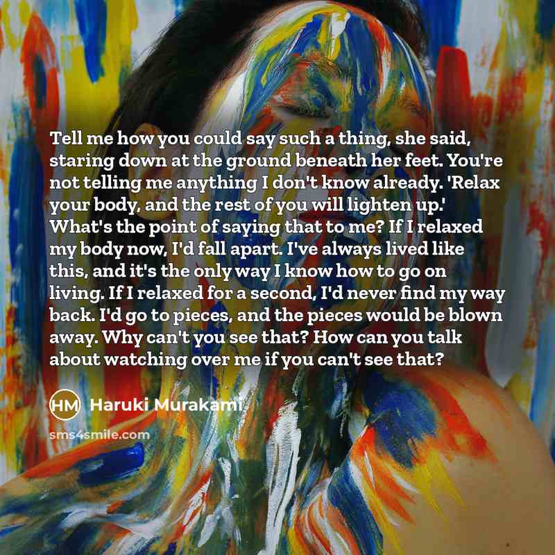 “Tell me how you could say such a thing, she said, staring down at the ground beneath her feet. You're not telling me anything I don't know already. 'Relax your body, and the rest of you will lighten up.' What's the point of saying that to me? If I relaxed my body now, I'd fall apart. I've always…” quote by Haruki Murakami