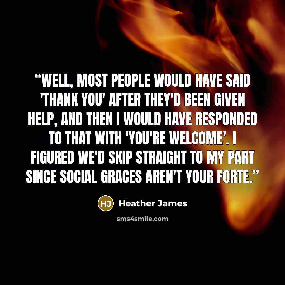 “Well, most people would have said 'thank you' after they'd been given help, and then I would have responded to that with 'you're welcome'. I figured we'd skip straight to my part since social graces aren't your forte.” quote by Heather James