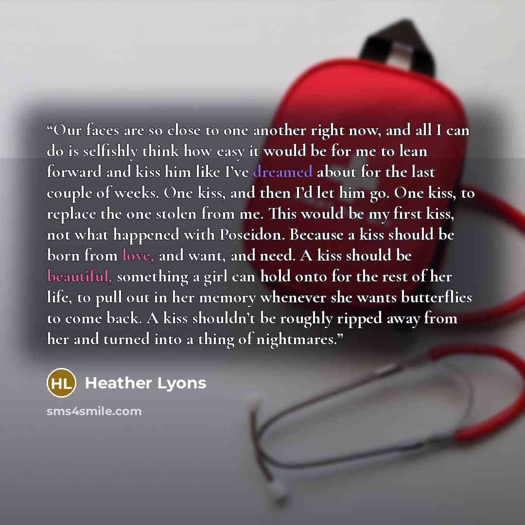 “Our faces are so close to one another right now, and all I can do is selfishly think how easy it would be for me to lean forward and kiss him like I’ve dreamed about for the last couple of weeks. One kiss, and then I’d let him go. One kiss, to replace the one stolen from me. This would be my first…” quote by Heather Lyons