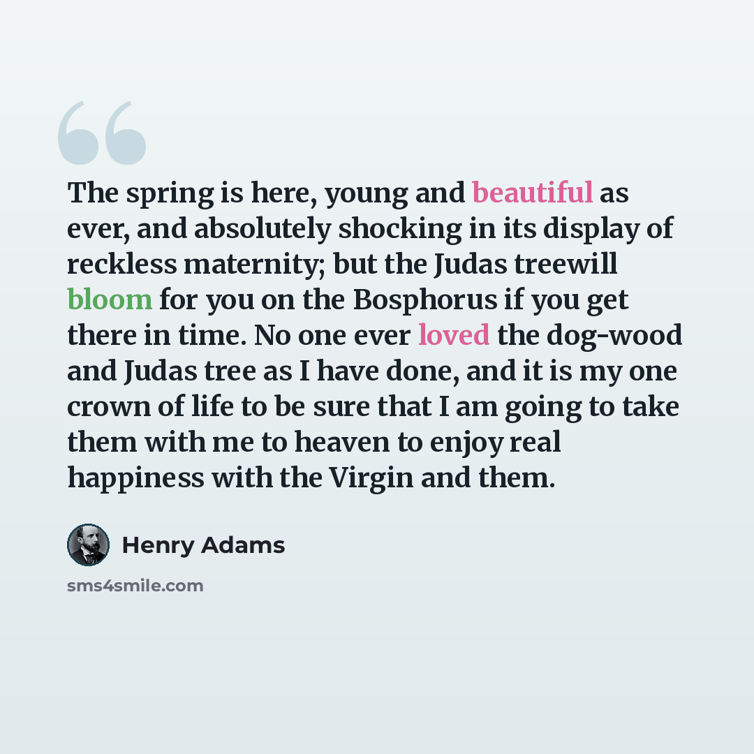 “The spring is here, young and beautiful as ever, and absolutely shocking in its display of reckless maternity; but the Judas treewill bloom for you on the Bosphorus if you get there in time. No one ever loved the dog-wood and Judas tree as I have done, and it is my one crown of life to be sure…” quote by Henry Adams