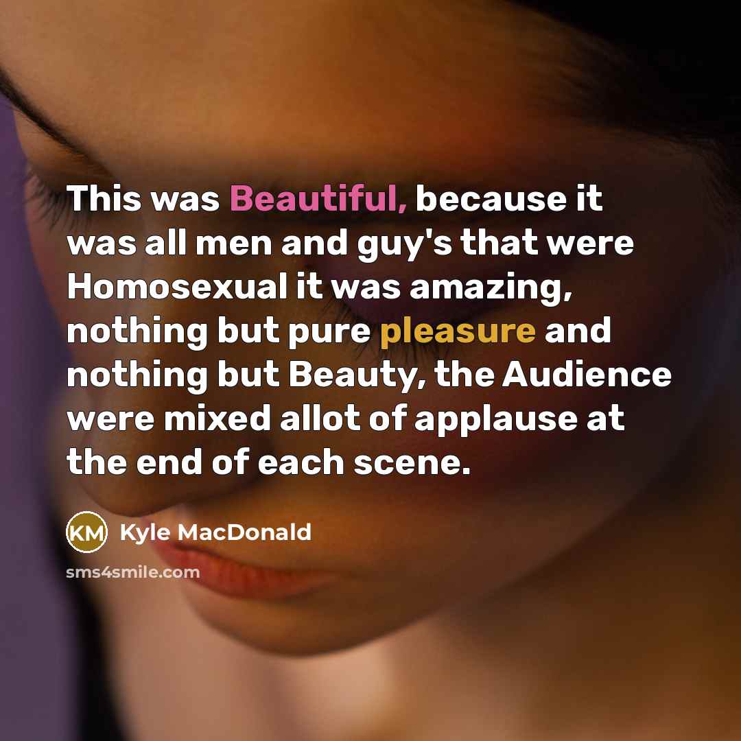 “This was Beautiful, because it was all men and guy's that were Homosexual it was amazing, nothing but pure pleasure and nothing but Beauty, the Audience were mixed allot of applause at the end of each scene.” quote by Kyle MacDonald