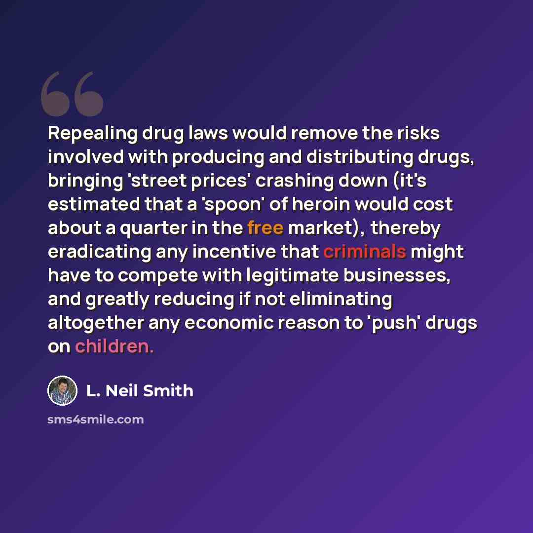 “Repealing drug laws would remove the risks involved with producing and distributing drugs, bringing 'street prices' crashing down (it's estimated that a 'spoon' of heroin would cost about a quarter in the free market), thereby eradicating any incentive that criminals might have to compete with…” quote by L. Neil Smith