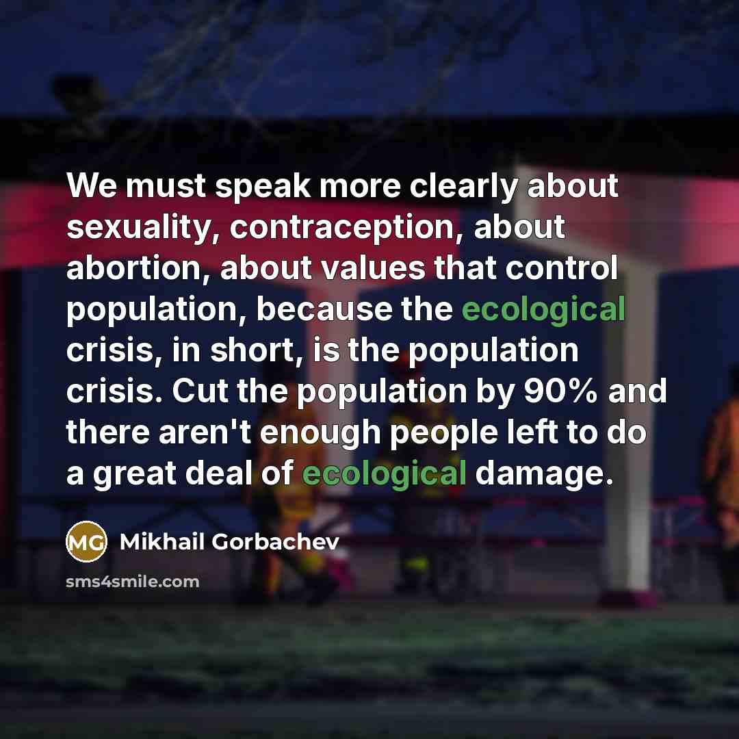 “We must speak more clearly about sexuality, contraception, about abortion, about values that control population, because the ecological crisis, in short, is the population crisis. Cut the population by 90% and there aren't enough people left to do a great deal of ecological damage.” quote by Mikhail Gorbachev