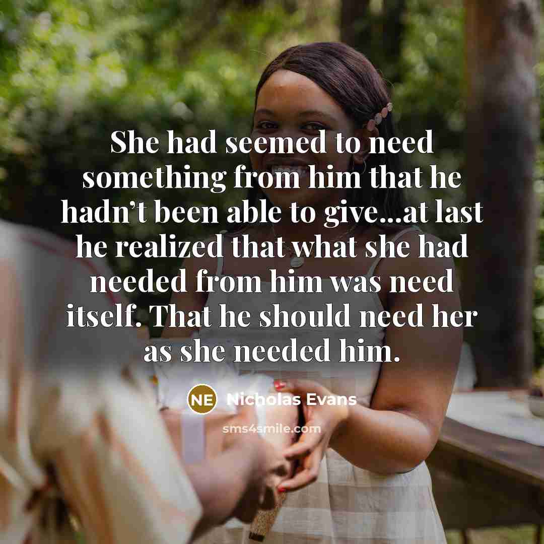 “She had seemed to need something from him that he hadn’t been able to give...at last he realized that what she had needed from him was need itself. That he should need her as she needed him.” quote by Nicholas Evans