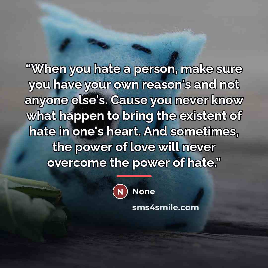 “When you hate a person, make sure you have your own reason's and not anyone else's. Cause you never know what happen to bring the existent of hate in one's heart. And sometimes, the power of love will never overcome the power of hate.” quote by None