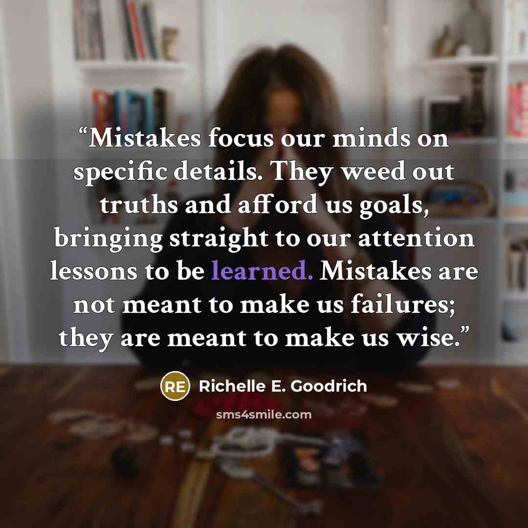 “Mistakes focus our minds on specific details. They weed out truths and afford us goals, bringing straight to our attention lessons to be learned. Mistakes are not meant to make us failures; they are meant to make us wise.” quote by Richelle E. Goodrich