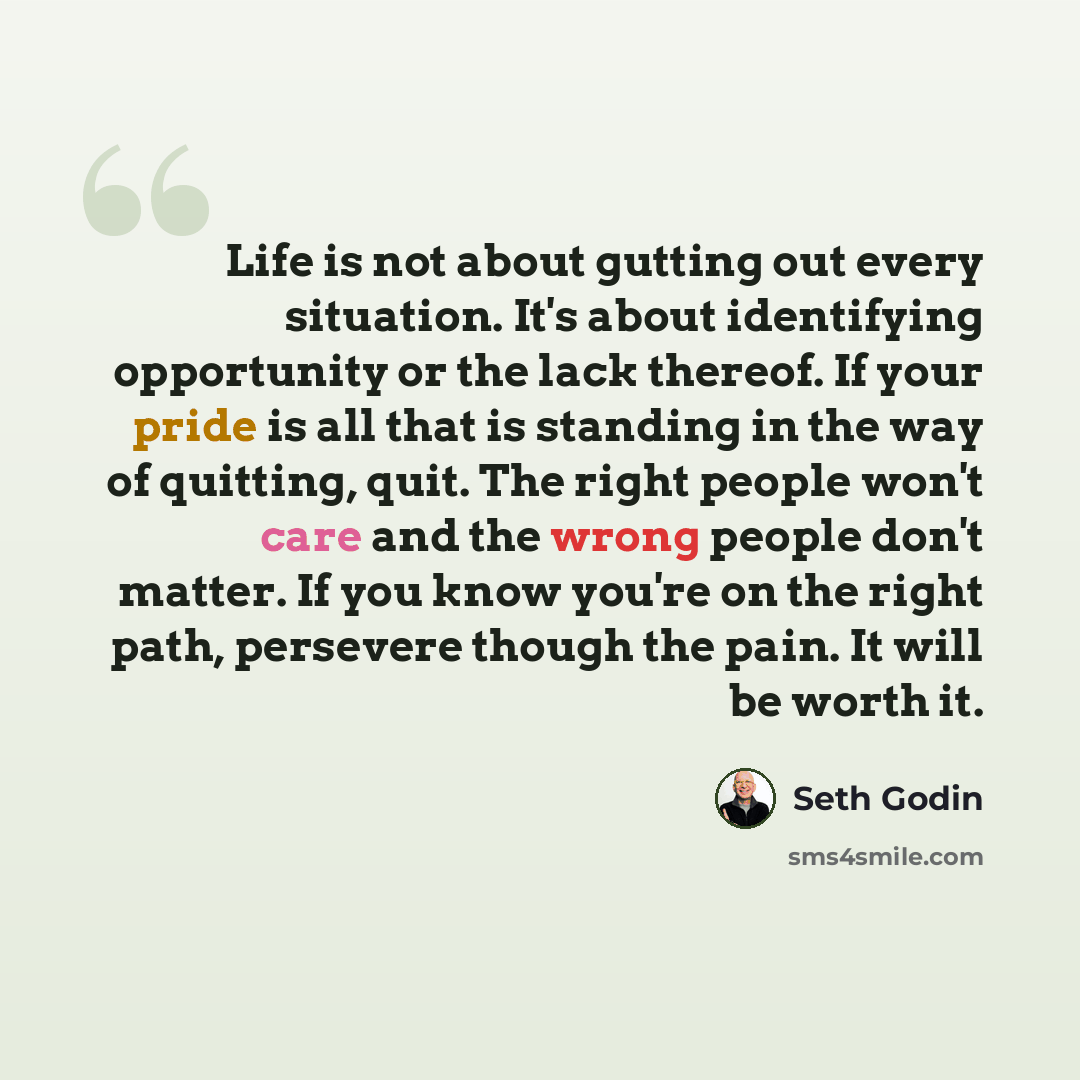 “Life is not about gutting out every situation. It's about identifying opportunity or the lack thereof. If your pride is all that is standing in the way of quitting, quit. The right people won't care and the wrong people don't matter. If you know you're on the right path, persevere though the pain…” quote by Seth Godin