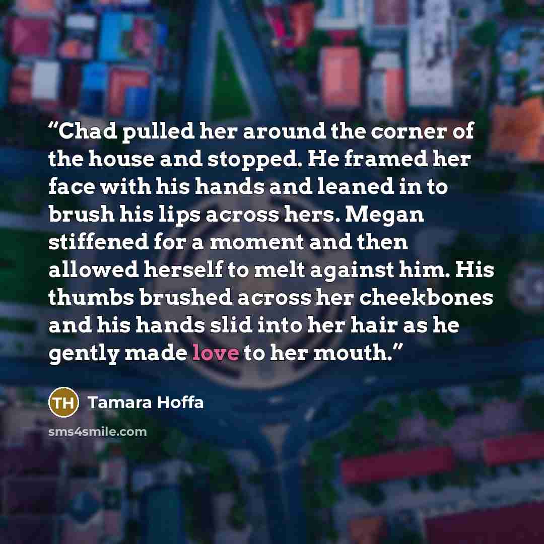 “Chad pulled her around the corner of the house and stopped. He framed her face with his hands and leaned in to brush his lips across hers. Megan stiffened for a moment and then allowed herself to melt against him. His thumbs brushed across her cheekbones and his hands slid into her hair as he…” quote by Tamara Hoffa