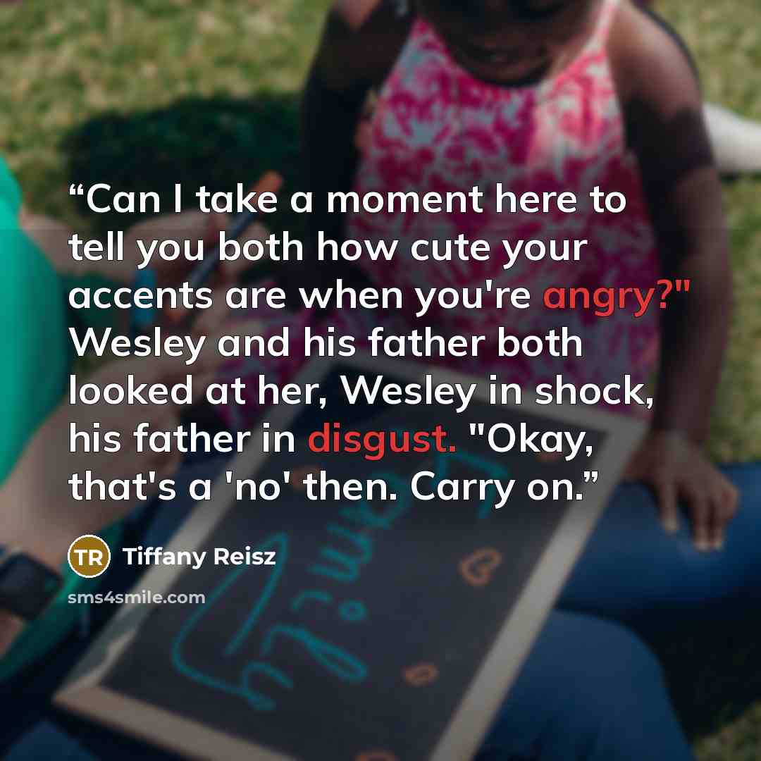 “Can I take a moment here to tell you both how cute your accents are when you're angry?" Wesley and his father both looked at her, Wesley in shock, his father in disgust. "Okay, that's a 'no' then. Carry on.” quote by Tiffany Reisz