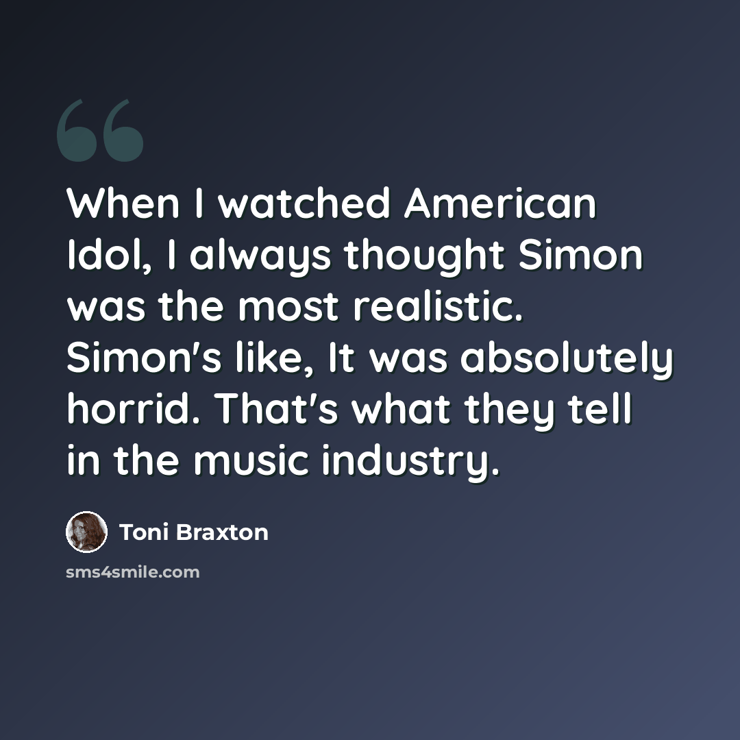 “When I watched American Idol, I always thought Simon was the most realistic. Simon's like, It was absolutely horrid. That's what they tell in the music industry.” quote by Toni Braxton