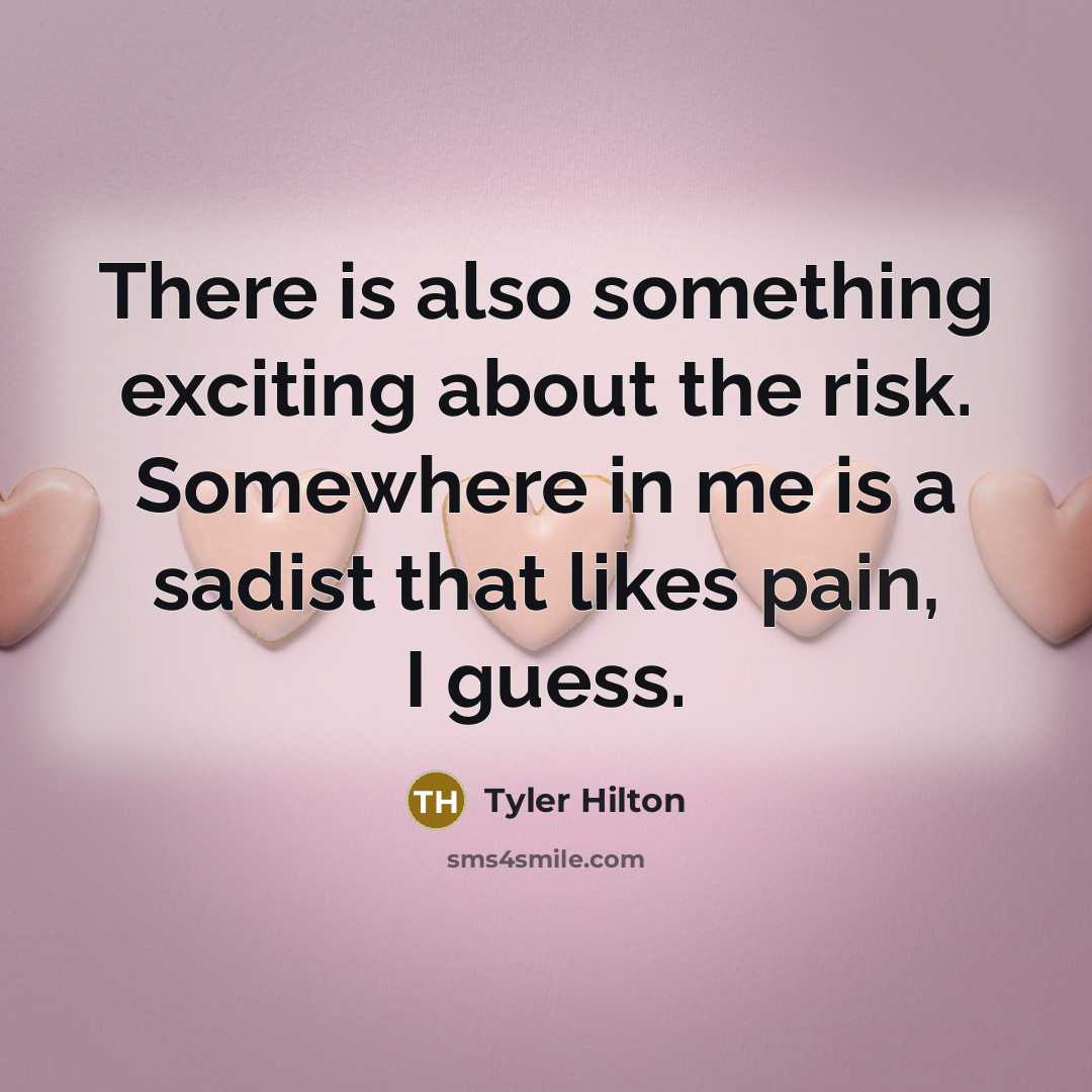 “There is also something exciting about the risk. Somewhere in me is a sadist that likes pain, I guess.” quote by Tyler Hilton