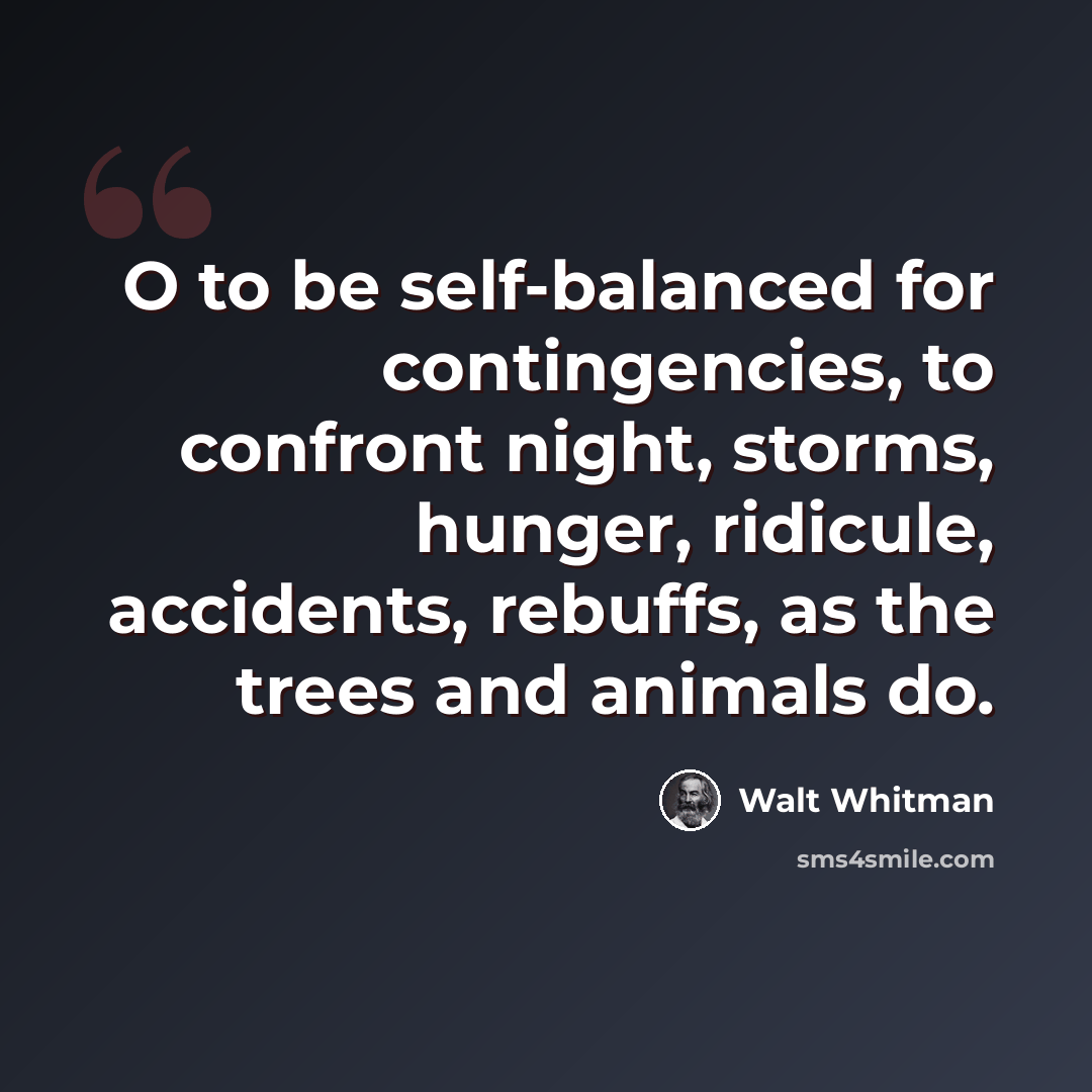 “O to be self-balanced for contingencies, to confront night, storms, hunger, ridicule, accidents, rebuffs, as the trees and animals do.” quote by Walt Whitman