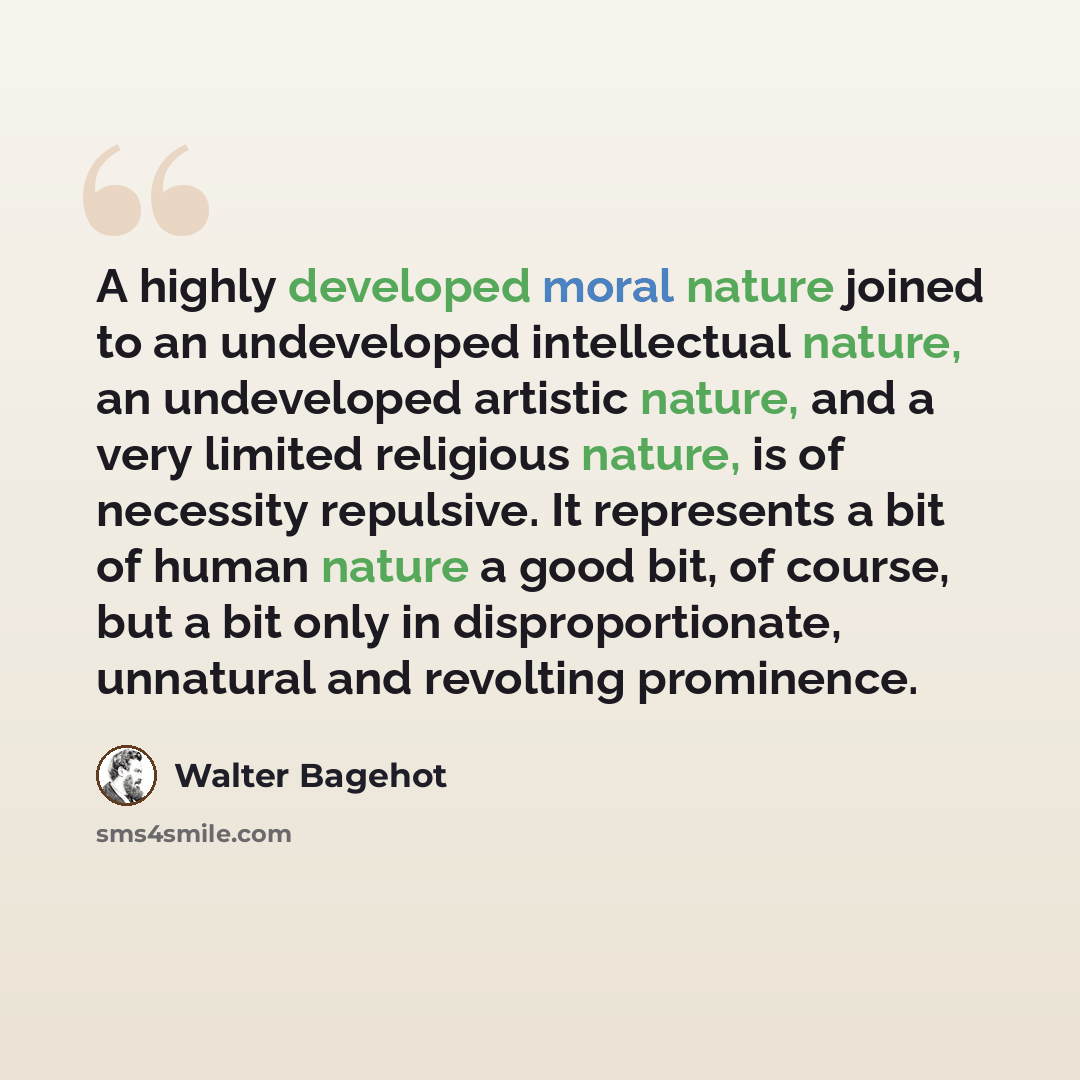 “A highly developed moral nature joined to an undeveloped intellectual nature, an undeveloped artistic nature, and a very limited religious nature, is of necessity repulsive. It represents a bit of human nature a good bit, of course, but a bit only in disproportionate, unnatural and revolting…” quote by Walter Bagehot