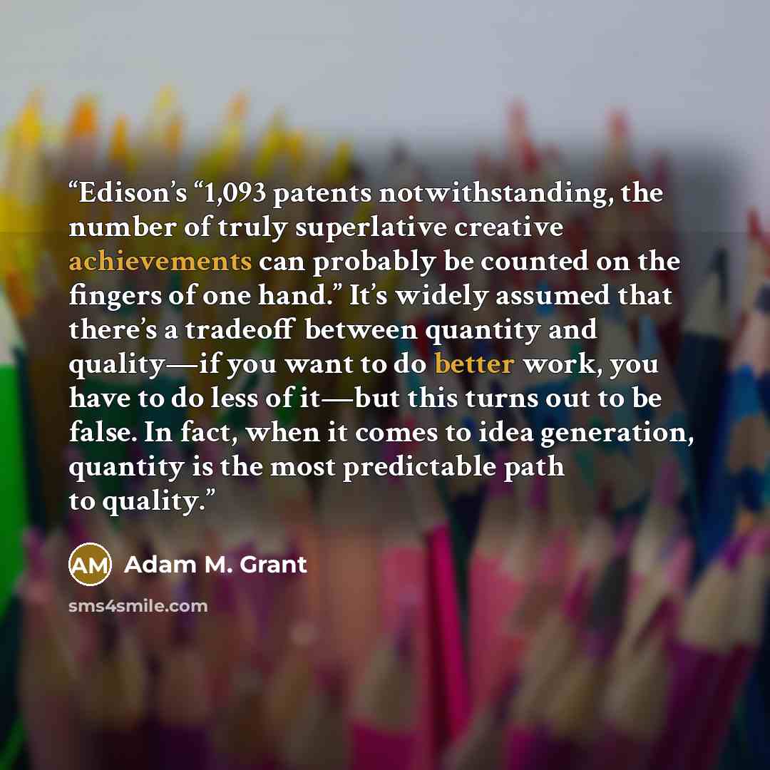 “Edison’s “1,093 patents notwithstanding, the number of truly superlative creative achievements can probably be counted on the fingers of one hand.” It’s widely assumed that there’s a tradeoff between quantity and quality—if you want to do better work, you have to do less of it—but this turns out…” quote by Adam M. Grant