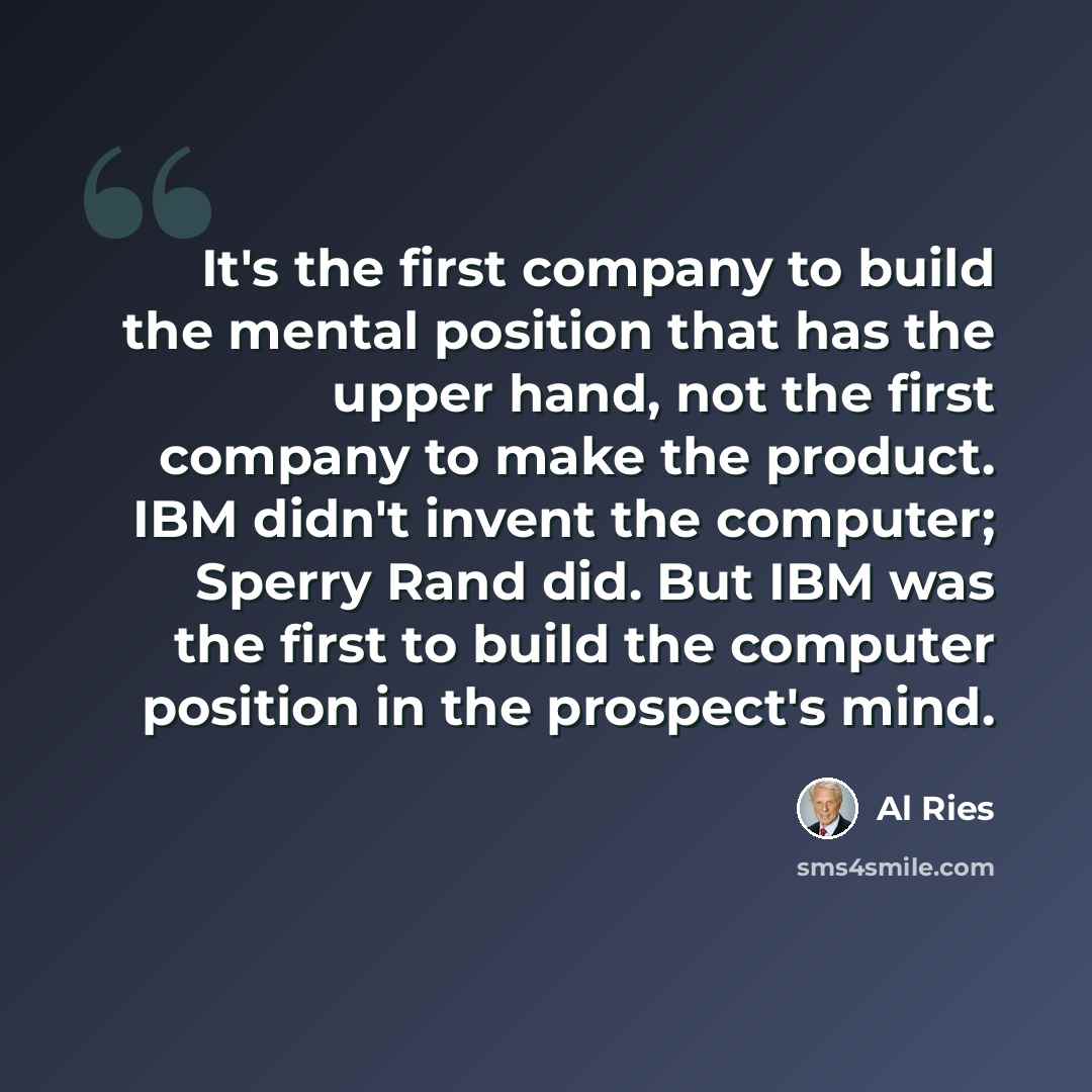 “It's the first company to build the mental position that has the upper hand, not the first company to make the product. IBM didn't invent the computer; Sperry Rand did. But IBM was the first to build the computer position in the prospect's mind.” quote by Al Ries