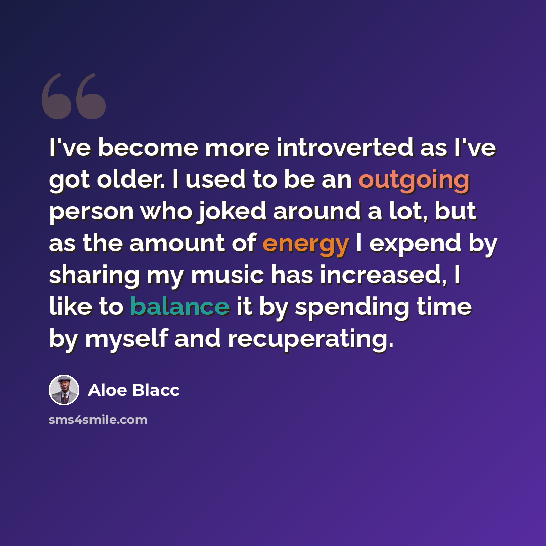 “I've become more introverted as I've got older. I used to be an outgoing person who joked around a lot, but as the amount of energy I expend by sharing my music has increased, I like to balance it by spending time by myself and recuperating.” quote by Aloe Blacc