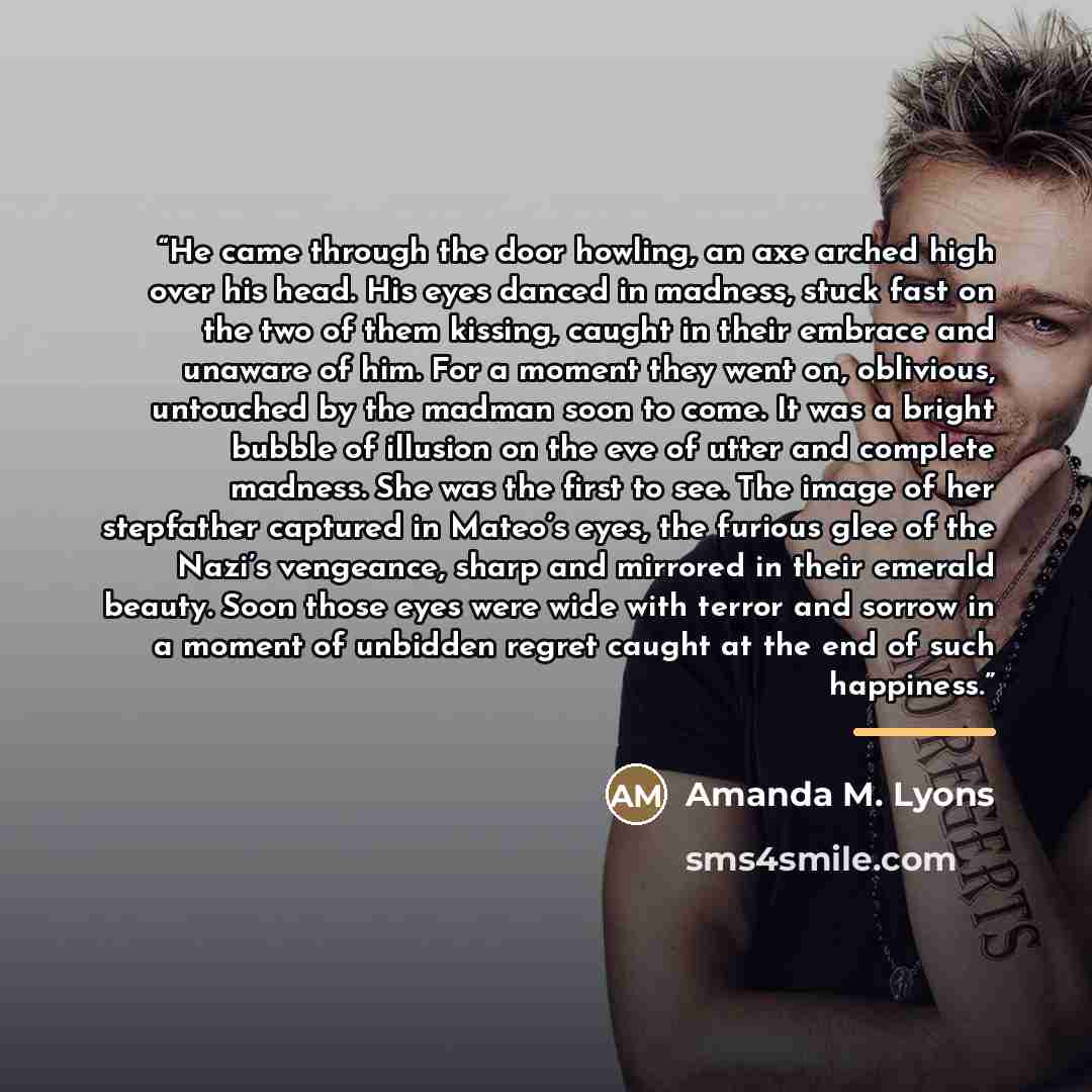 “He came through the door howling, an axe arched high over his head. His eyes danced in madness, stuck fast on the two of them kissing, caught in their embrace and unaware of him. For a moment they went on, oblivious, untouched by the madman soon to come. It was a bright bubble of illusion on the…” quote by Amanda M. Lyons