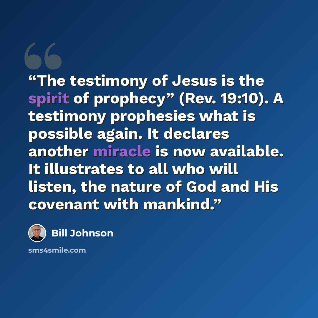 “The testimony of Jesus is the spirit of prophecy” (Rev. 19:10). A testimony prophesies what is possible again. It declares another miracle is now available. It illustrates to all who will listen, the nature of God and His covenant with mankind.” quote by Bill Johnson