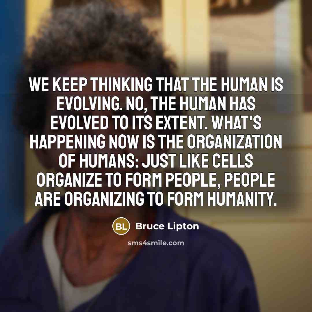 “We keep thinking that the human is evolving. No, the human has evolved to its extent. What's happening now is the organization of humans: just like cells organize to form people, people are organizing to form humanity.” quote by Bruce Lipton
