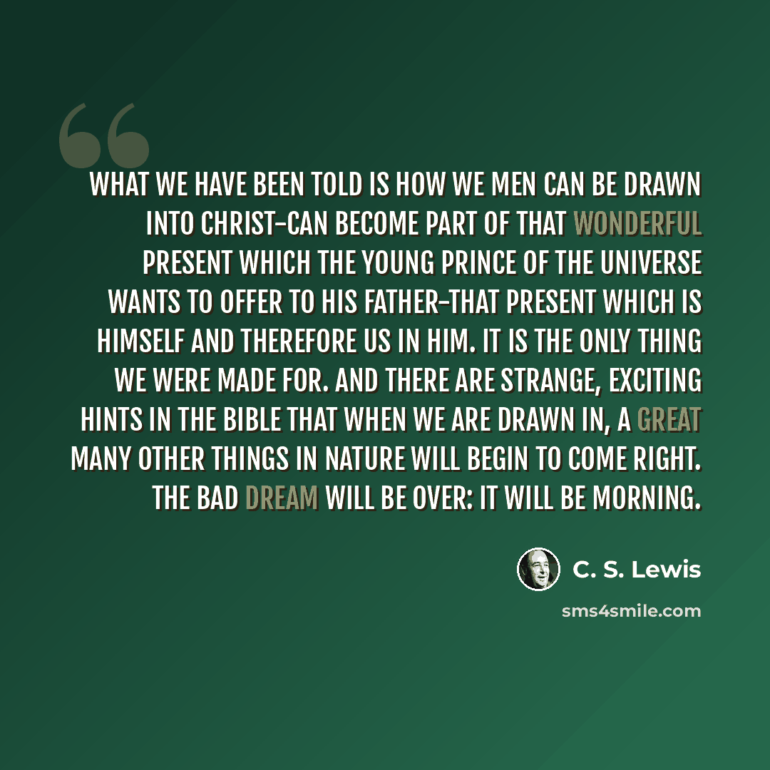 “What we have been told is how we men can be drawn into Christ-can become part of that wonderful present which the young Prince of the universe wants to offer to His Father-that present which is Himself and therefore us in Him. It is the only thing we were made for. And there are strange, exciting…” quote by C. S. Lewis