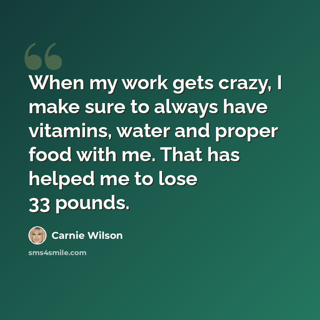 “When my work gets crazy, I make sure to always have vitamins, water and proper food with me. That has helped me to lose 33 pounds.” quote by Carnie Wilson