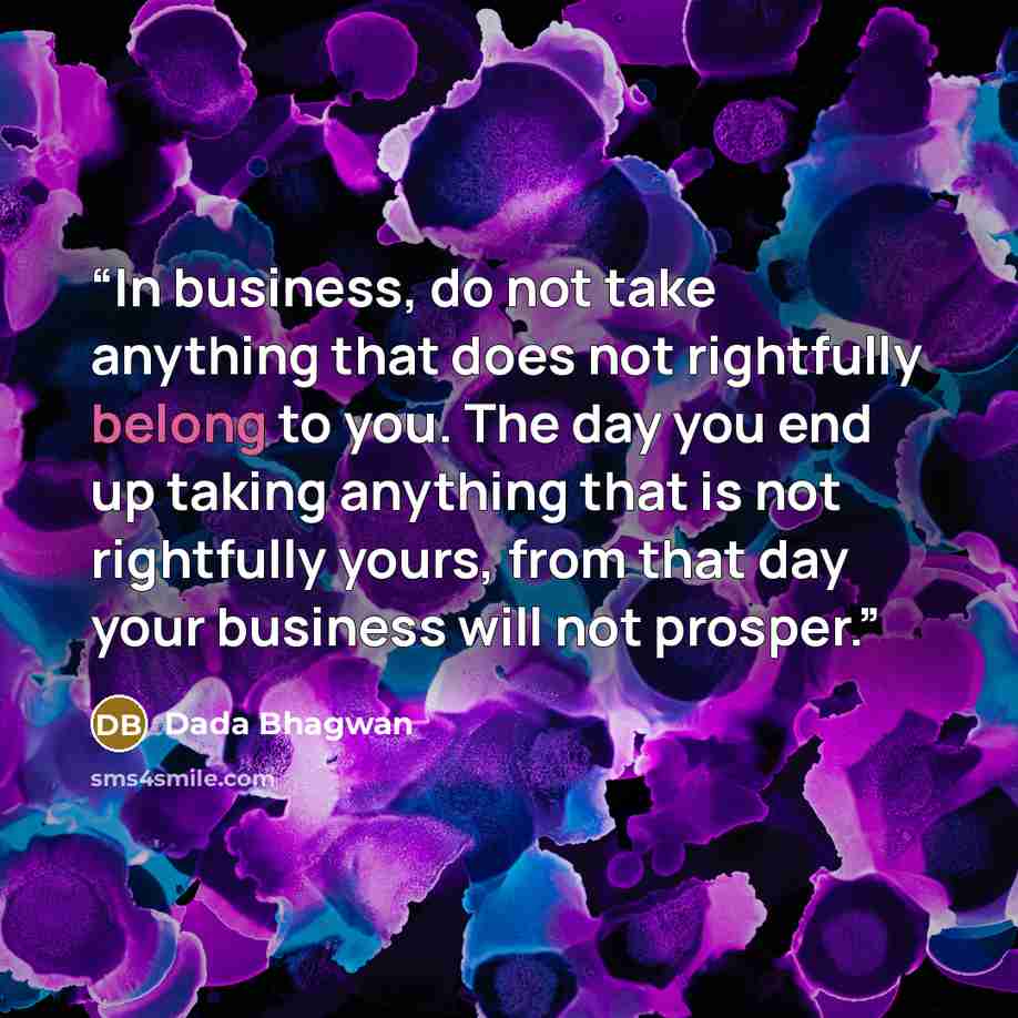 “In business, do not take anything that does not rightfully belong to you. The day you end up taking anything that is not rightfully yours, from that day your business will not prosper.” quote by Dada Bhagwan