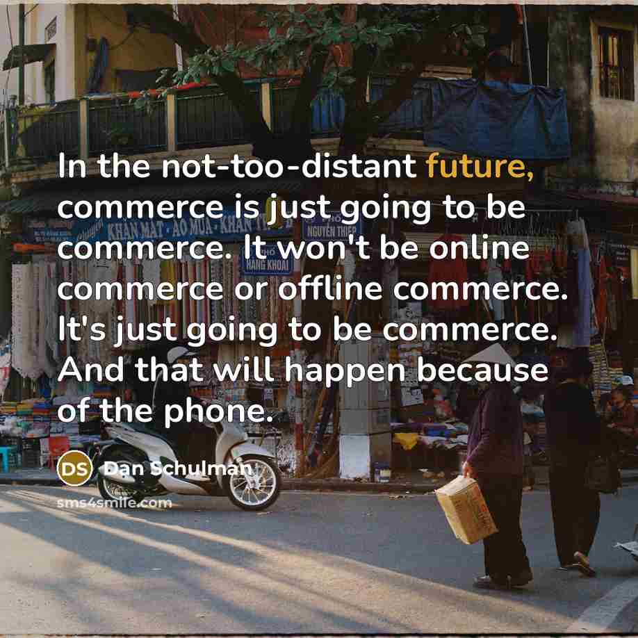 “In the not-too-distant future, commerce is just going to be commerce. It won't be online commerce or offline commerce. It's just going to be commerce. And that will happen because of the phone.” quote by Dan Schulman