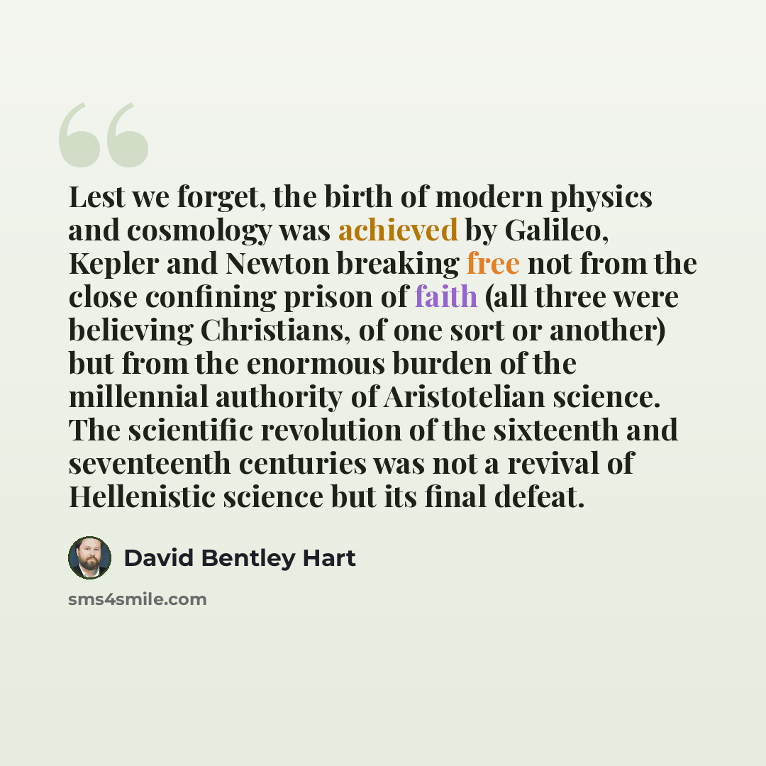 “Lest we forget, the birth of modern physics and cosmology was achieved by Galileo, Kepler and Newton breaking free not from the close confining prison of faith (all three were believing Christians, of one sort or another) but from the enormous burden of the millennial authority of Aristotelian…” quote by David Bentley Hart