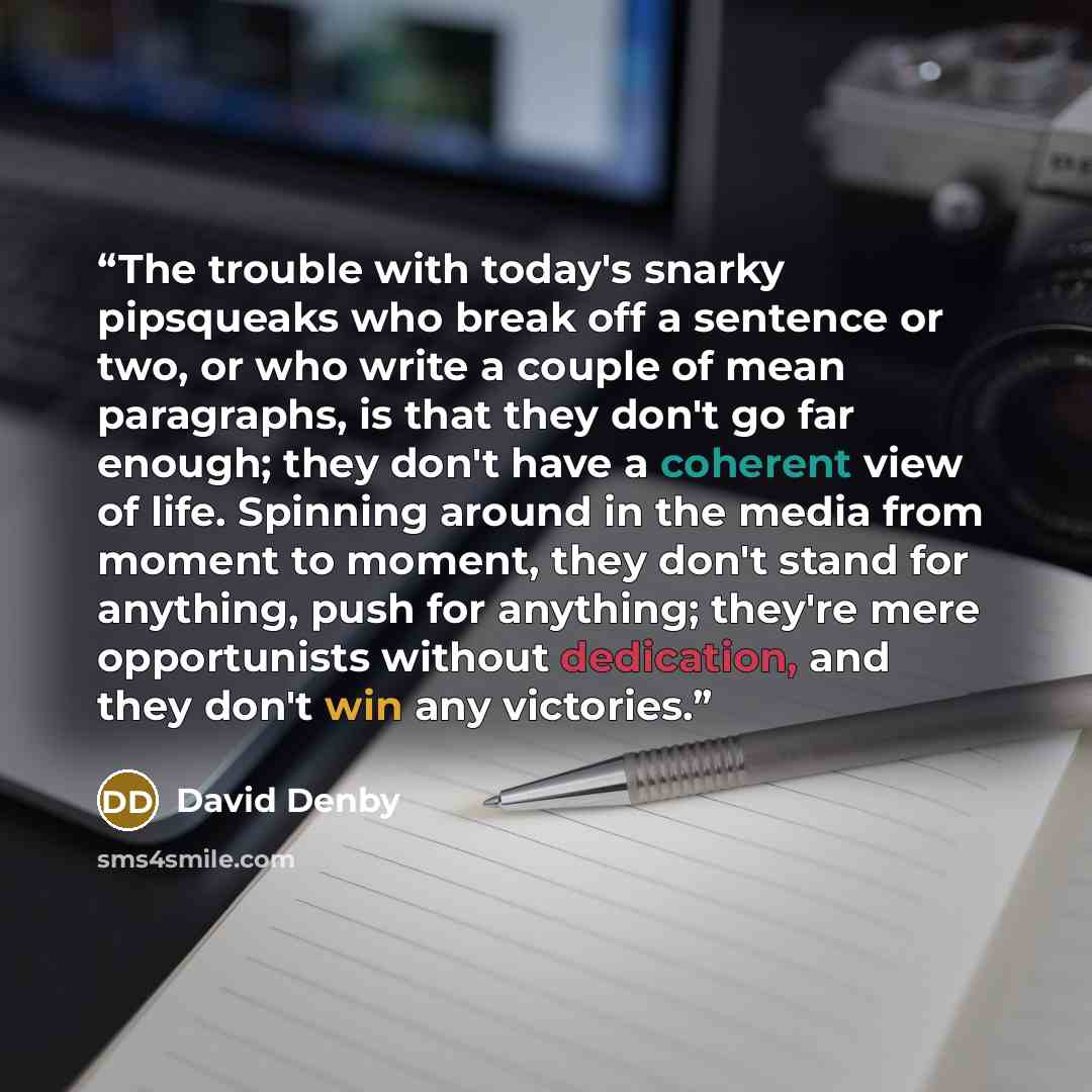 “The trouble with today's snarky pipsqueaks who break off a sentence or two, or who write a couple of mean paragraphs, is that they don't go far enough; they don't have a coherent view of life. Spinning around in the media from moment to moment, they don't stand for anything, push for anything…” quote by David Denby