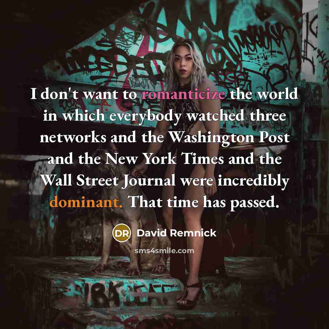“I don't want to romanticize the world in which everybody watched three networks and the Washington Post and the New York Times and the Wall Street Journal were incredibly dominant. That time has passed.” quote by David Remnick