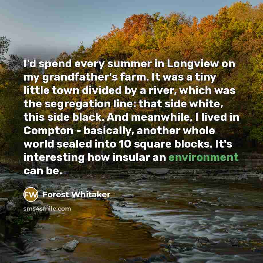 “I'd spend every summer in Longview on my grandfather's farm. It was a tiny little town divided by a river, which was the segregation line: that side white, this side black. And meanwhile, I lived in Compton - basically, another whole world sealed into 10 square blocks. It's interesting how insular…” quote by Forest Whitaker