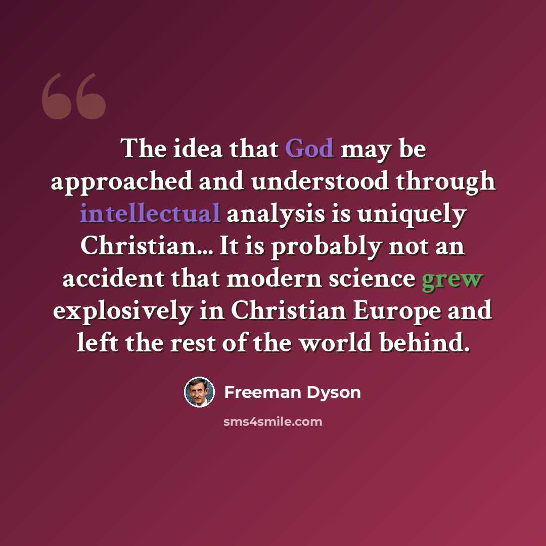 “The idea that God may be approached and understood through intellectual analysis is uniquely Christian... It is probably not an accident that modern science grew explosively in Christian Europe and left the rest of the world behind.” quote by Freeman Dyson