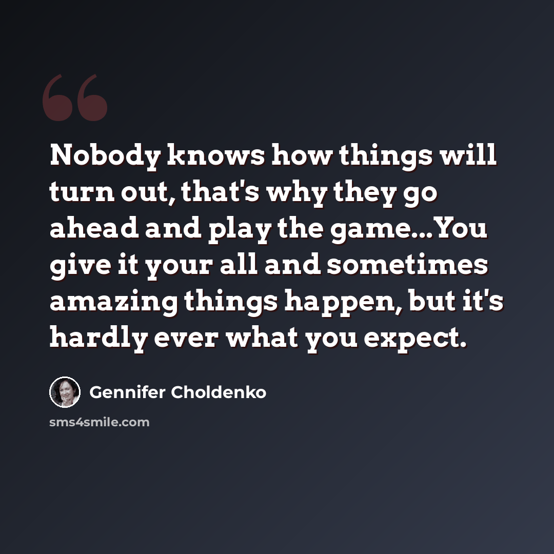 “Nobody knows how things will turn out, that's why they go ahead and play the game...You give it your all and sometimes amazing things happen, but it's hardly ever what you expect.” quote by Gennifer Choldenko
