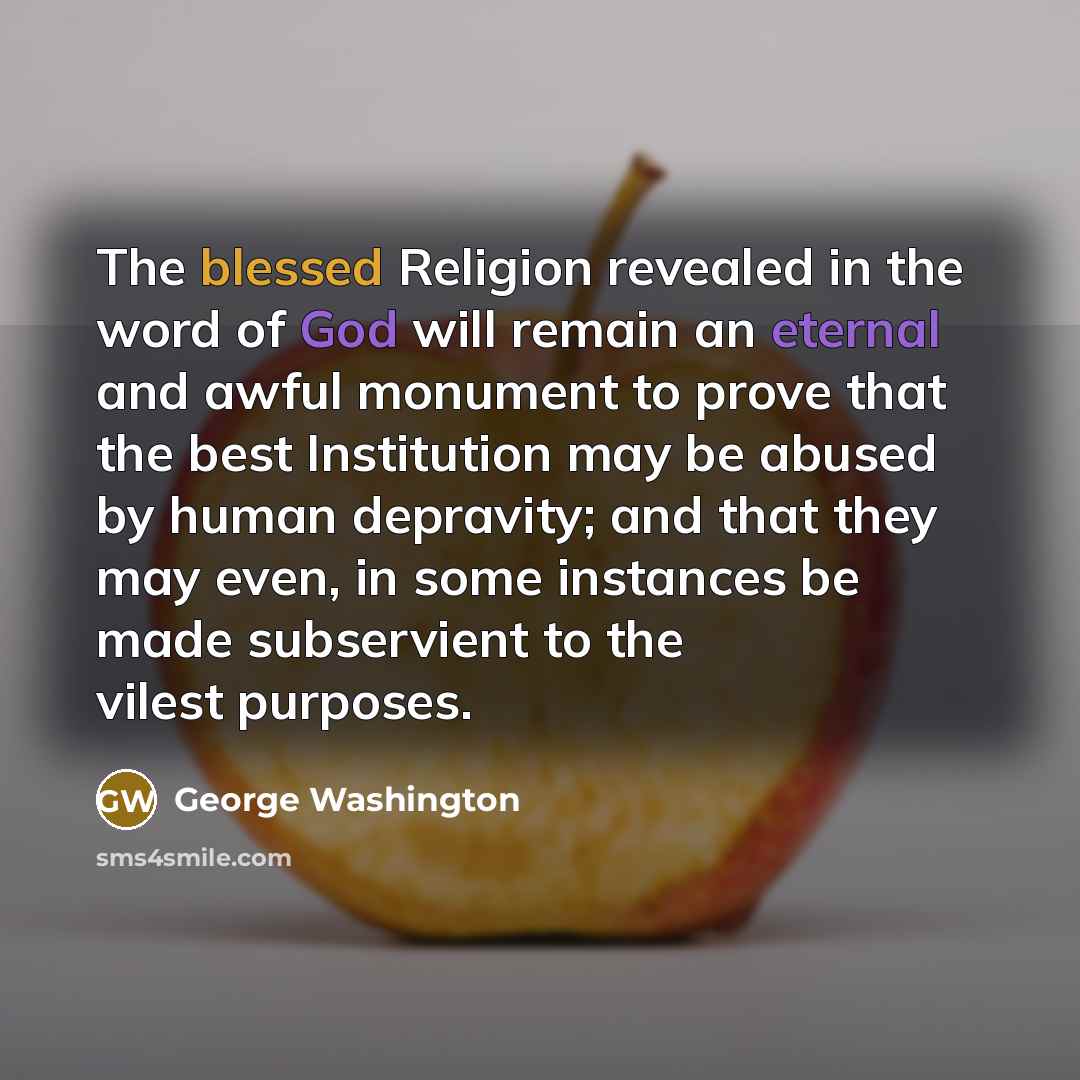 “The blessed Religion revealed in the word of God will remain an eternal and awful monument to prove that the best Institution may be abused by human depravity; and that they may even, in some instances be made subservient to the vilest purposes.” quote by George Washington