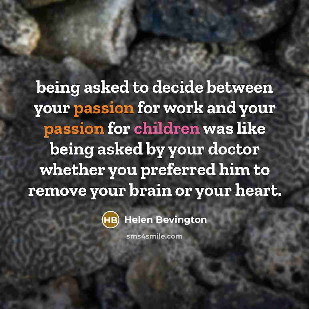“being asked to decide between your passion for work and your passion for children was like being asked by your doctor whether you preferred him to remove your brain or your heart.” quote by Helen Bevington