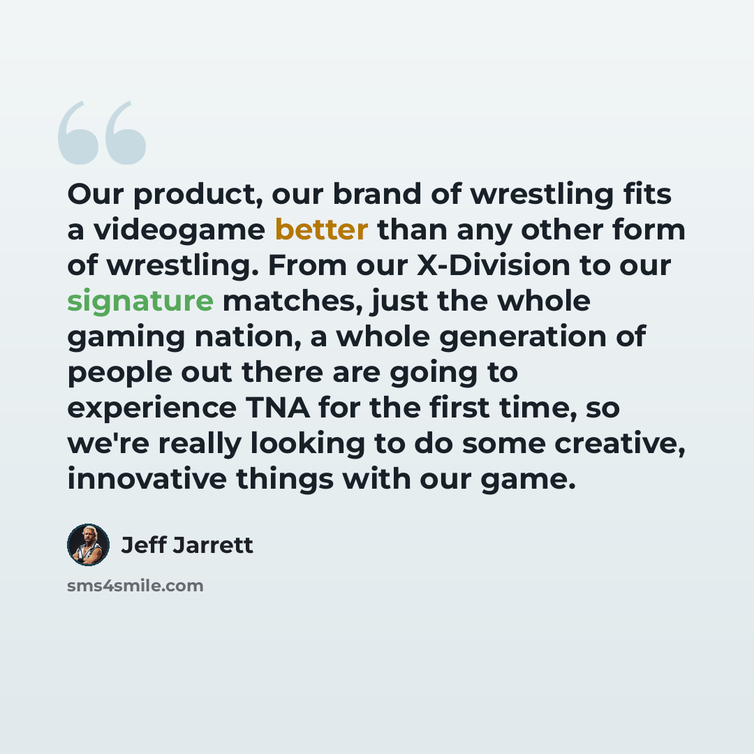 “Our product, our brand of wrestling fits a videogame better than any other form of wrestling. From our X-Division to our signature matches, just the whole gaming nation, a whole generation of people out there are going to experience TNA for the first time, so we're really looking to do some…” quote by Jeff Jarrett