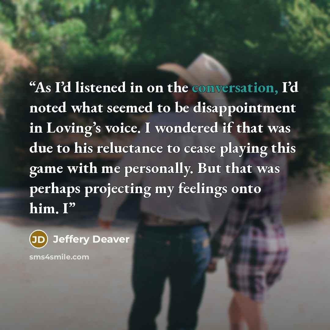 “As I’d listened in on the conversation, I’d noted what seemed to be disappointment in Loving’s voice. I wondered if that was due to his reluctance to cease playing this game with me personally. But that was perhaps projecting my feelings onto him. I” quote by Jeffery Deaver